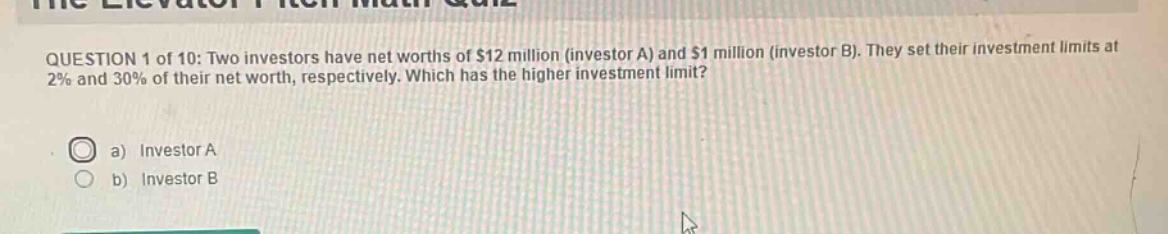 question 1 of 10: two investors have net worths of $12 million (investor a) and $1 million (investor b). they set their investment limits at 2% and 30% of their net worth, respectively. which has the higher investment limit?\na) investor a\nb) investor b