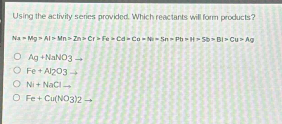using the activity series provided. which reactants will form products?\nna > mg > al > mn > zn > cr > fe > cd > co > ni > sn > pb > h > sb > bi > cu > ag\no ag +nano3 →\no fe + al2o3 →\no ni + nacl →\no fe + cu(no3)2 →