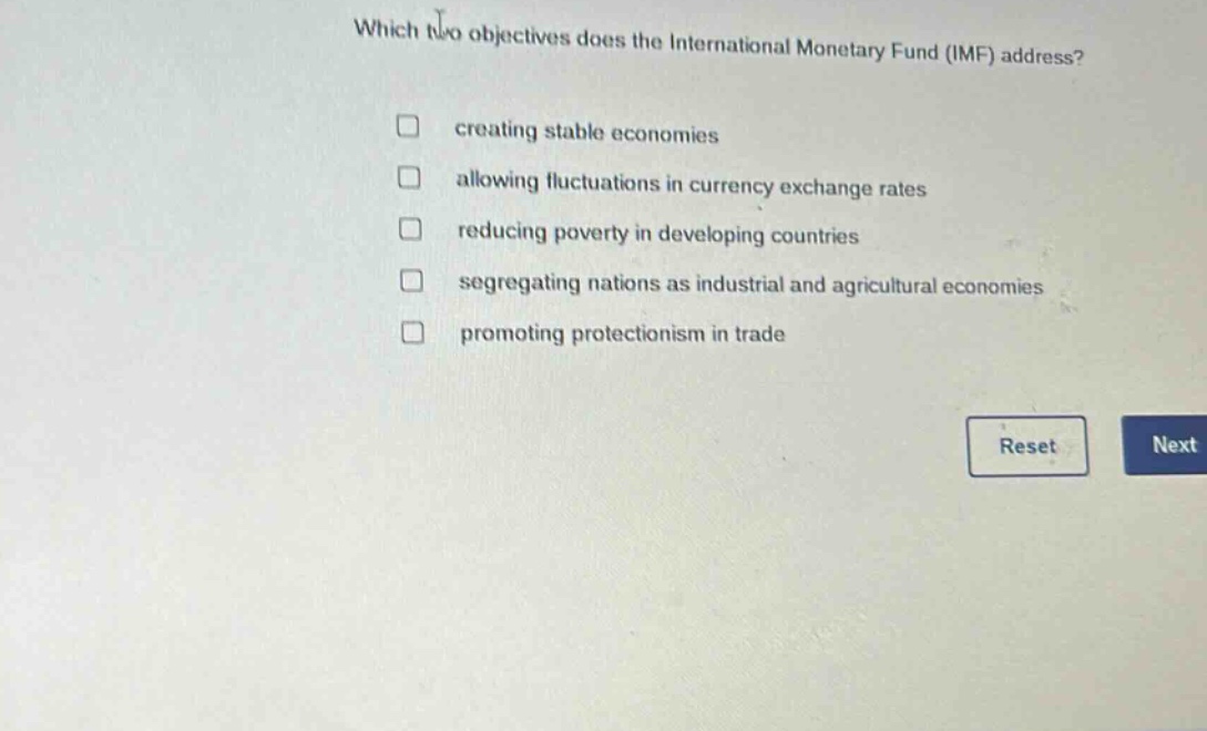 which two objectives does the international monetary fund (imf) address?\n□ creating stable economies\n□ allowing fluctuations in currency exchange rates\n□ reducing poverty in developing countries\n□ segregating nations as industrial and agricultural economies\n□ promoting protectionism in trade