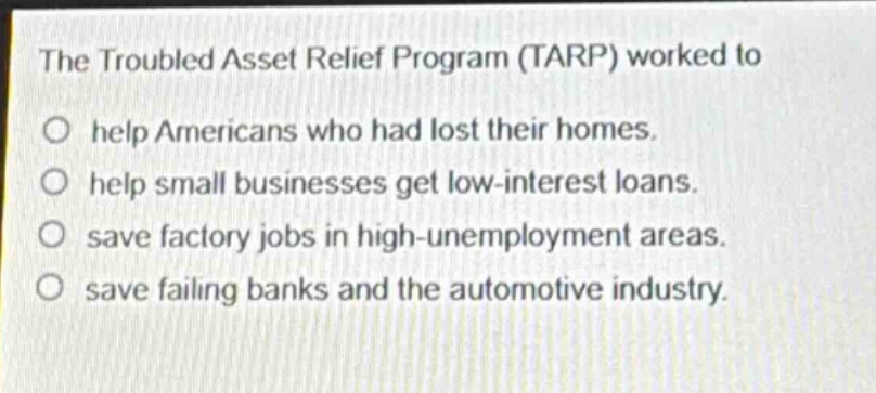 the troubled asset relief program (tarp) worked to\no help americans who had lost their homes.\no help small businesses get low - interest loans.\no save factory jobs in high - unemployment areas.\no save failing banks and the automotive industry.