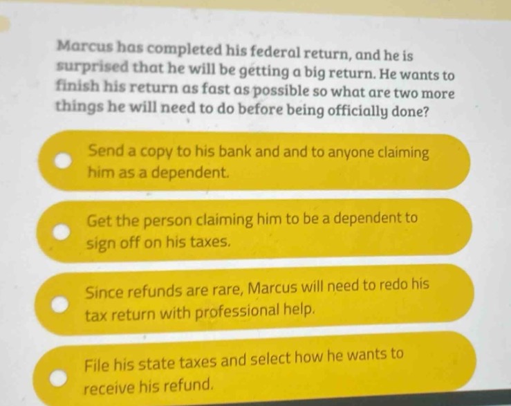 marcus has completed his federal return, and he is surprised that he will be getting a big return. he wants to finish his return as fast as possible so what are two more things he will need to do before being officially done?\nsend a copy to his bank and to anyone claiming him as a dependent.\nget the person claiming him to be a dependent to sign off on his taxes.\nsince refunds are rare, marcus will need to redo his tax return with professional help.\nfile his state taxes and select how he wants to receive his refund.