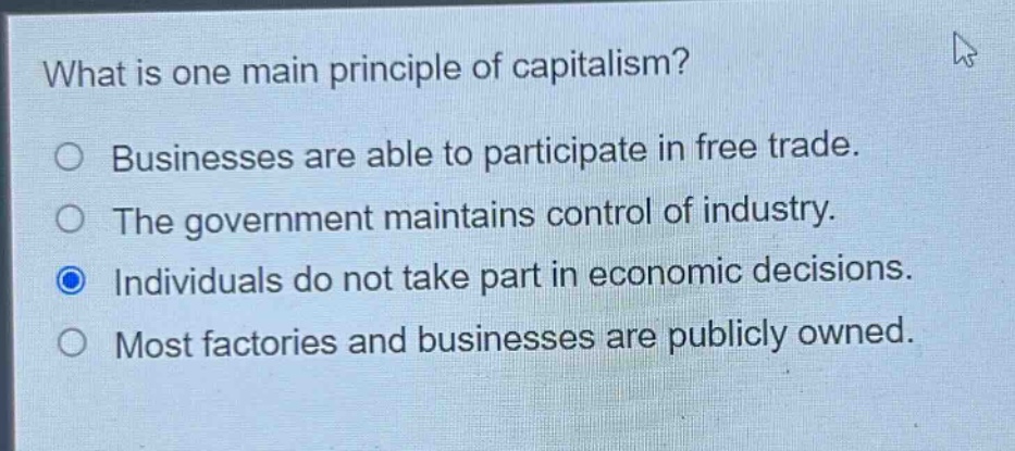 what is one main principle of capitalism?\nbusinesses are able to participate in free trade.\nthe government maintains control of industry.\nindividuals do not take part in economic decisions.\nmost factories and businesses are publicly owned.