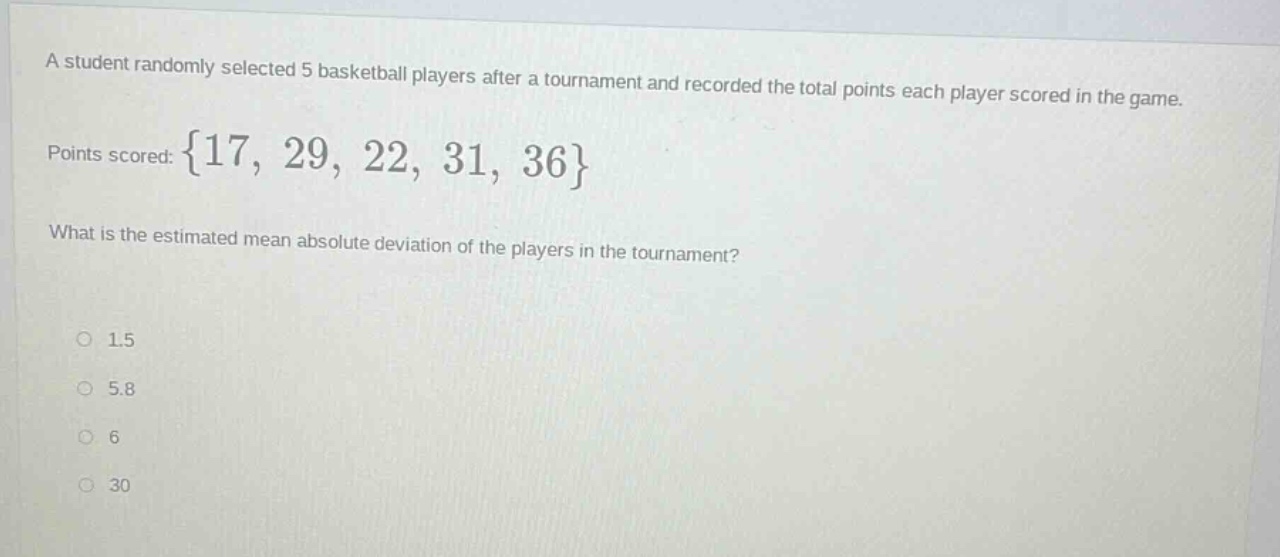 a student randomly selected 5 basketball players after a tournament and recorded the total points each player scored in the game. points scored: {17, 29, 22, 31, 36} what is the estimated mean absolute deviation of the players in the tournament? 1.5 5.8 6 30