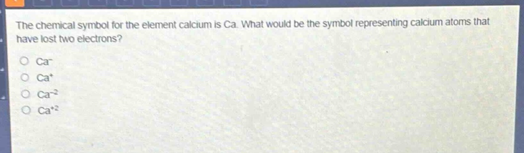 the chemical symbol for the element calcium is ca. what would be the symbol representing calcium atoms that have lost two electrons?\no ca-\no ca+\no ca-2\no ca+2