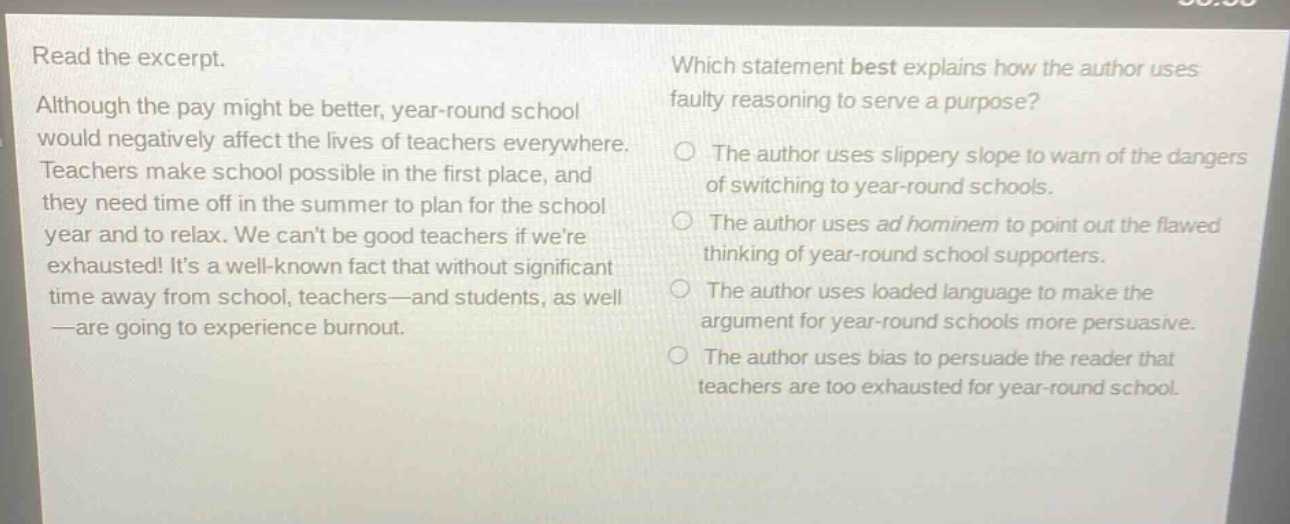 read the excerpt. although the pay might be better, year - round school would negatively affect the lives of teachers everywhere. teachers make school possible in the first place, and they need time off in the summer to plan for the school year and to relax. we cant be good teachers if were exhausted! its a well - known fact that without significant time away from school, teachers—and students, as well—are going to experience burnout. which statement best explains how the author uses faulty reasoning to serve a purpose? the author uses slippery slope to warn of the dangers of switching to year - round schools. the author uses ad hominem to point out the flawed thinking of year - round school supporters. the author uses loaded language to make the argument for year - round schools more persuasive. the author uses bias to persuade the reader that teachers are too exhausted for year - round school.