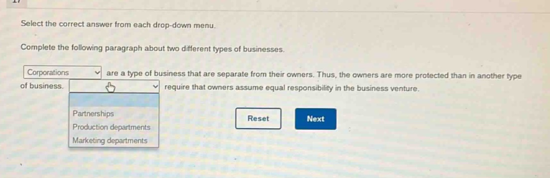 select the correct answer from each drop - down menu. complete the following paragraph about two different types of businesses. corporations are a type of business that are separate from their owners. thus, the owners are more protected than in another type of business. require that owners assume equal responsibility in the business venture. partnerships production departments marketing departments reset next