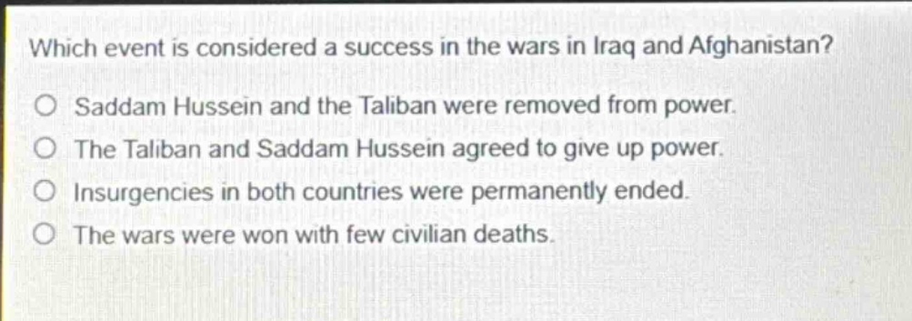 which event is considered a success in the wars in iraq and afghanistan?\no saddam hussein and the taliban were removed from power.\no the taliban and saddam hussein agreed to give up power.\no insurgencies in both countries were permanently ended.\no the wars were won with few civilian deaths.
