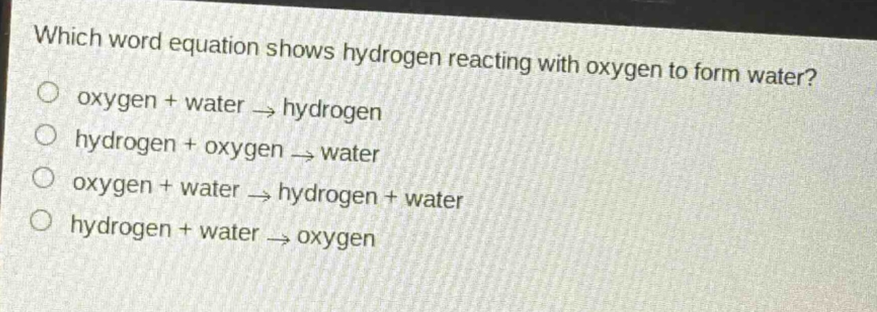 which word equation shows hydrogen reacting with oxygen to form water?\noxygen + water → hydrogen\nhydrogen + oxygen → water\noxygen + water → hydrogen + water\nhydrogen + water → oxygen