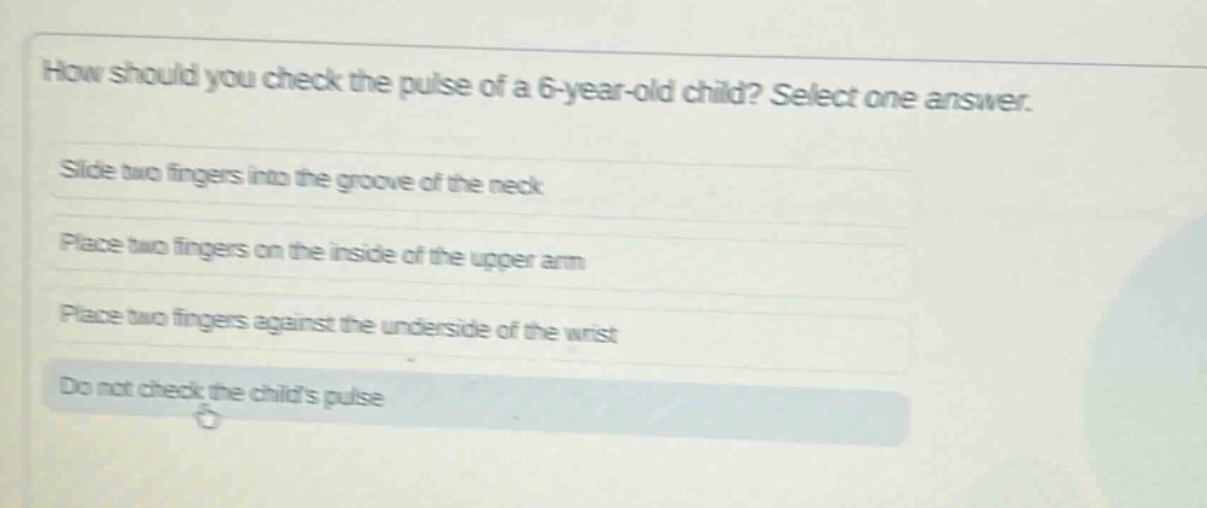 how should you check the pulse of a 6 - year - old child? select one answer.\nslide two fingers into the groove of the neck\nplace two fingers on the inside of the upper arm\nplace two fingers against the underside of the wrist\ndo not check the childs pulse