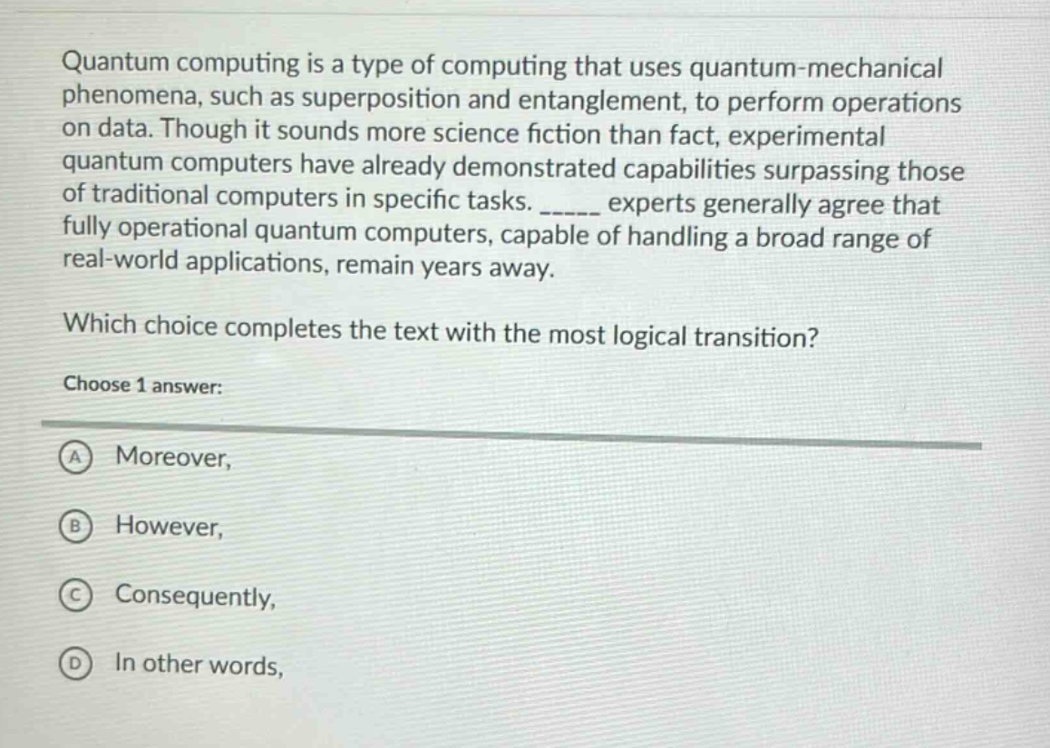 quantum computing is a type of computing that uses quantum - mechanical phenomena, such as superposition and entanglement, to perform operations on data. though it sounds more science fiction than fact, experimental quantum computers have already demonstrated capabilities surpassing those of traditional computers in specific tasks. ______ experts generally agree that fully operational quantum computers, capable of handling a broad range of real - world applications, remain years away. which choice completes the text with the most logical transition? choose 1 answer: a moreover, b however, c consequently, d in other words,