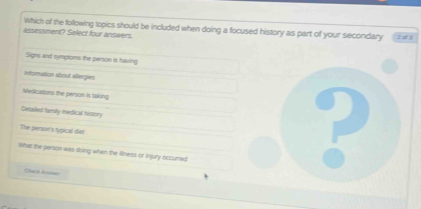 which of the following topics should be included when doing a focused history as part of your secondary assessment? select four answers. signs and symptoms the person is having information about allergies medications the person is taking detailed family medical history the persons typical diet what the person was doing when the illness or injury occurred