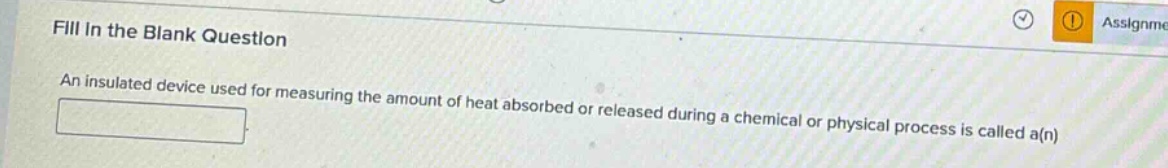 fill in the blank question\nan insulated device used for measuring the amount of heat absorbed or released during a chemical or physical process is called a(n)
