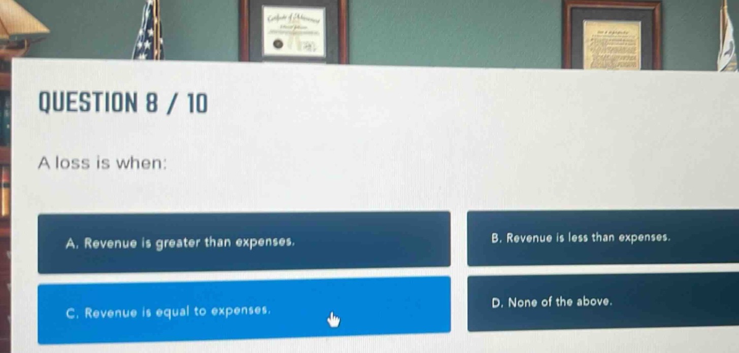 question 8 / 10\na loss is when:\na. revenue is greater than expenses.\nb. revenue is less than expenses.\nc. revenue is equal to expenses.\nd. none of the above.