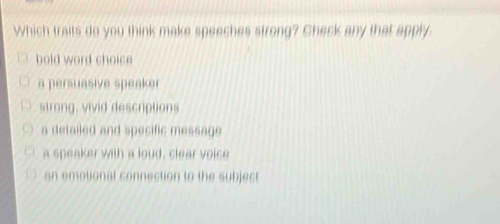 which traits do you think make speeches strong? check any that apply.\n□ bold word choice\n□ a persuasive speaker\n□ strong, vivid descriptions\n□ a detailed and specific message\n□ a speaker with a loud, clear voice\n□ an emotional connection to the subject