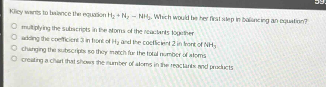 kiley wants to balance the equation h₂ + n₂ → nh₃. which would be her first step in balancing an equation? multiplying the subscripts in the atoms of the reactants together adding the coefficient 3 in front of h₂ and the coefficient 2 in front of nh₃ changing the subscripts so they match for the total number of atoms creating a chart that shows the number of atoms in the reactants and products