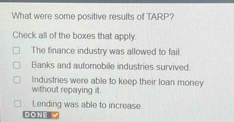what were some positive results of tarp? check all of the boxes that apply. the finance industry was allowed to fail. banks and automobile industries survived. industries were able to keep their loan money without repaying it. lending was able to increase.