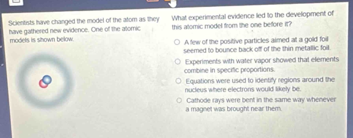 scientists have changed the model of the atom as they have gathered new evidence. one of the atomic models is shown below. what experimental evidence led to the development of this atomic model from the one before it? a few of the positive particles aimed at a gold foil seemed to bounce back off of the thin metallic foil. experiments with water vapor showed that elements combine in specific proportions. equations were used to identify regions around the nucleus where electrons would likely be. cathode rays were bent in the same way whenever a magnet was brought near them.