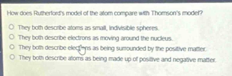 how does rutherfords model of the atom compare with thomsons model?\no they both describe atoms as small, indivisible spheres.\no they both describe electrons as moving around the nucleus.\no they both describe electrons as being surrounded by the positive matter.\no they both describe atoms as being made up of positive and negative matter.