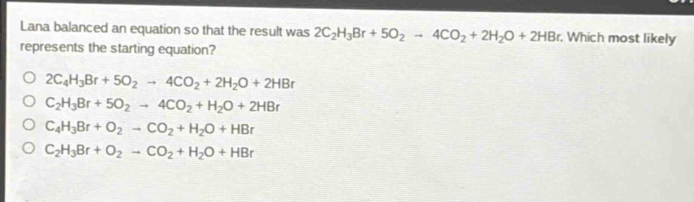 lana balanced an equation so that the result was 2c₂h₃br + 5o₂ → 4co₂ + 2h₂o + 2hbr. which most likely represents the starting equation?\no 2c₄h₃br + 5o₂ → 4co₂ + 2h₂o + 2hbr\no c₂h₃br + 5o₂ → 4co₂ + h₂o + 2hbr\no c₄h₃br + o₂ → co₂ + h₂o + hbr\no c₂h₃br + o₂ → co₂ + h₂o + hbr