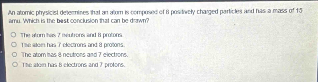 an atomic physicist determines that an atom is composed of 8 positively charged particles and has a mass of 15 amu. which is the best conclusion that can be drawn?\no the atom has 7 neutrons and 8 protons.\no the atom has 7 electrons and 8 protons.\no the atom has 8 neutrons and 7 electrons.\no the atom has 8 electrons and 7 protons.