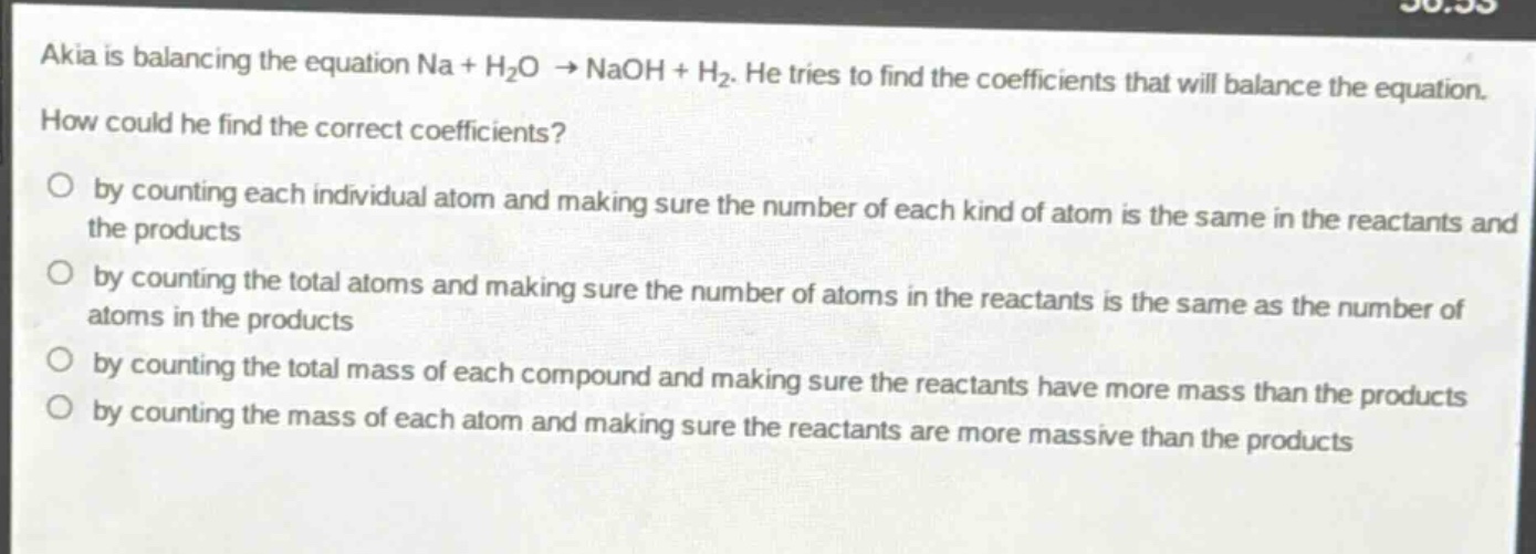 akia is balancing the equation na + h₂o → naoh + h₂. he tries to find the coefficients that will balance the equation. how could he find the correct coefficients?\nby counting each individual atom and making sure the number of each kind of atom is the same in the reactants and the products\nby counting the total atoms and making sure the number of atoms in the reactants is the same as the number of atoms in the products\nby counting the total mass of each compound and making sure the reactants have more mass than the products\nby counting the mass of each atom and making sure the reactants are more massive than the products