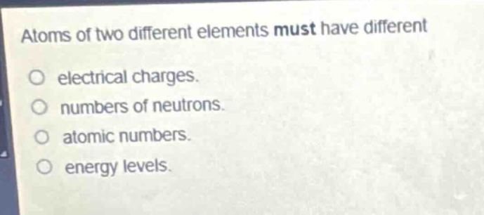atoms of two different elements must have different\no electrical charges.\no numbers of neutrons.\no atomic numbers.\no energy levels.