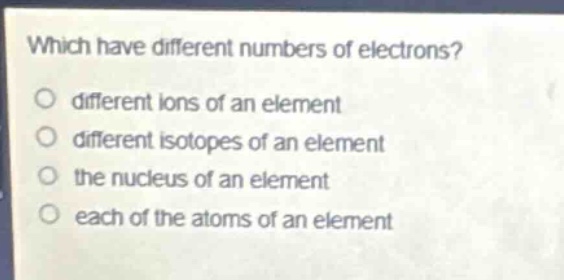 which have different numbers of electrons?\no different ions of an element\no different isotopes of an element\no the nucleus of an element\no each of the atoms of an element