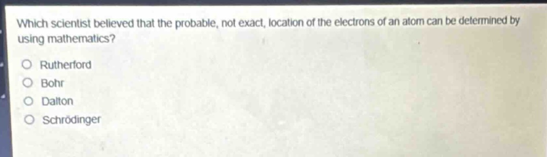 which scientist believed that the probable, not exact, location of the electrons of an atom can be determined by using mathematics?\no rutherford\no bohr\no dalton\no schrödinger
