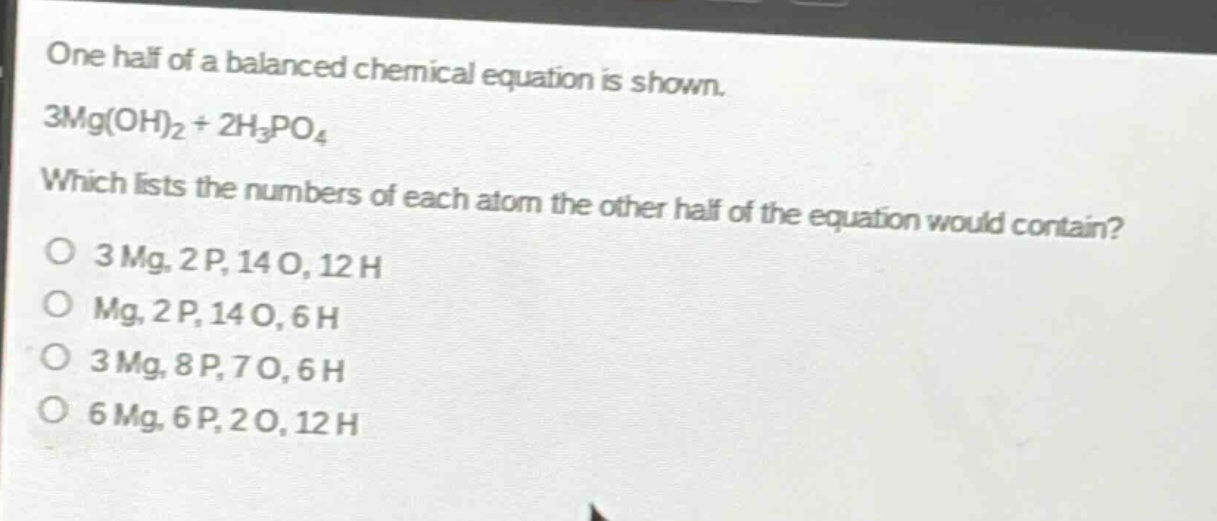 one half of a balanced chemical equation is shown.\n3mg(oh)₂ + 2h₃po₄\nwhich lists the numbers of each atom the other half of the equation would contain?\no 3mg, 2p, 14o, 12h\no mg, 2p, 14o, 6h\no 3mg, 8p, 7o, 6h\no 6mg, 6p, 2o, 12h