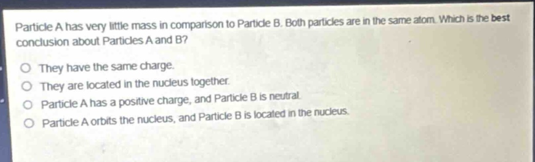 particle a has very little mass in comparison to particle b. both particles are in the same atom. which is the best conclusion about particles a and b?\no they have the same charge.\no they are located in the nucleus together.\no particle a has a positive charge, and particle b is neutral.\no particle a orbits the nucleus, and particle b is located in the nucleus.