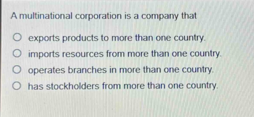 a multinational corporation is a company that\n○ exports products to more than one country.\n○ imports resources from more than one country.\n○ operates branches in more than one country.\n○ has stockholders from more than one country.