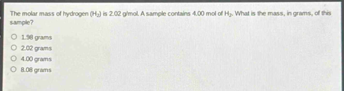 the molar mass of hydrogen (h₂) is 2.02 g/mol. a sample contains 4.00 mol of h₂. what is the mass, in grams, of this sample?\n\n1.98 grams\n2.02 grams\n4.00 grams\n8.08 grams