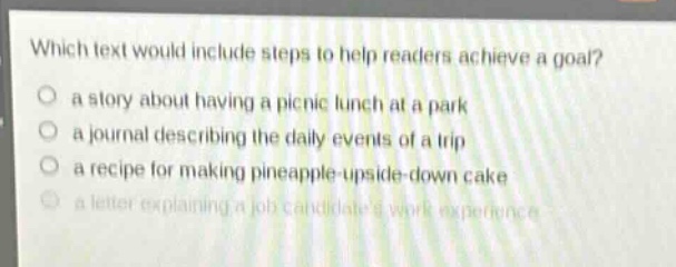 which text would include steps to help readers achieve a goal?\n a story about having a picnic lunch at a park\n a journal describing the daily events of a trip\n a recipe for making pineapple - upside - down cake\n a letter explaining a job candidates work experience