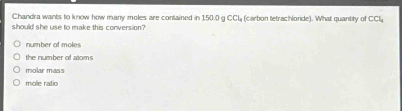 chandra wants to know how many moles are contained in 150.0 g ccl₄ (carbon tetrachloride). what quantity of ccl₄ should she use to make this conversion?\no number of moles\no the number of atoms\no molar mass\no mole ratio