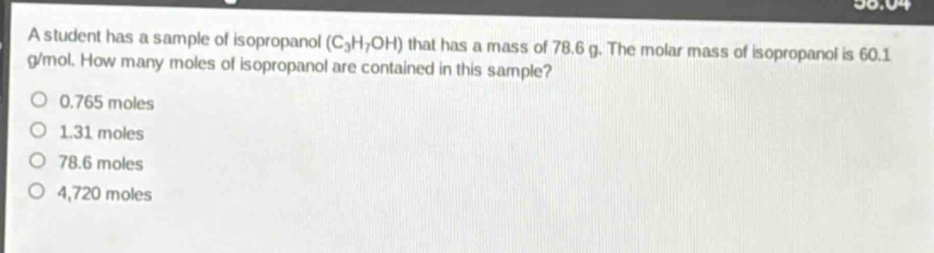 a student has a sample of isopropanol (c₃h₇oh) that has a mass of 78.6 g. the molar mass of isopropanol is 60.1 g/mol. how many moles of isopropanol are contained in this sample?\n0.765 moles\n1.31 moles\n78.6 moles\n4,720 moles