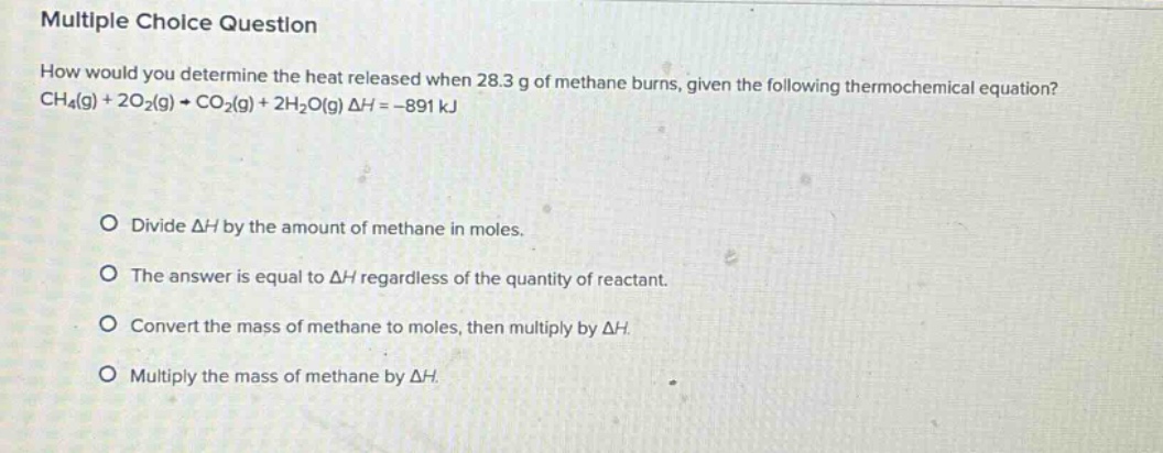 multiple choice question\nhow would you determine the heat released when 28.3 g of methane burns, given the following thermochemical equation?\nch₄(g) + 2o₂(g) → co₂(g) + 2h₂o(g) δh = -891 kj\n\ndivide δh by the amount of methane in moles.\nthe answer is equal to δh regardless of the quantity of reactant.\nconvert the mass of methane to moles, then multiply by δh.\nmultiply the mass of methane by δh.