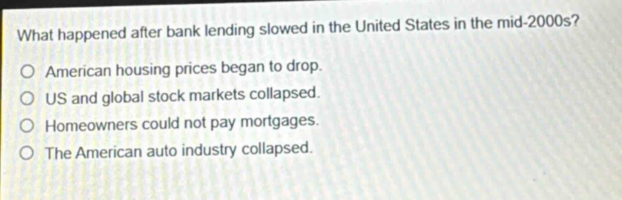 what happened after bank lending slowed in the united states in the mid - 2000s?\no american housing prices began to drop.\no us and global stock markets collapsed.\no homeowners could not pay mortgages.\no the american auto industry collapsed.