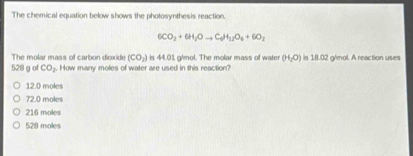 the chemical equation below shows the photosynthesis reaction.\n6co₂ + 6h₂o → c₆h₁₂o₆ + 6o₂\nthe molar mass of carbon dioxide (co₂) is 44.01 g/mol. the molar mass of water (h₂o) is 18.02 g/mol. a reaction uses 528 g of co₂. how many moles of water are used in this reaction?\no 12.0 moles\no 72.0 moles\no 216 moles\no 528 moles