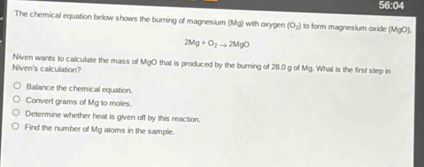 the chemical equation below shows the burning of magnesium (mg) with oxygen (o₂) to form magnesium oxide (mgo). 2mg + o₂ → 2mgo niven wants to calculate the mass of mgo that is produced by the burning of 28.0 g of mg. what is the first step in nivens calculation? balance the chemical equation. convert grams of mg to moles. determine whether heat is given off by this reaction. find the number of mg atoms in the sample.