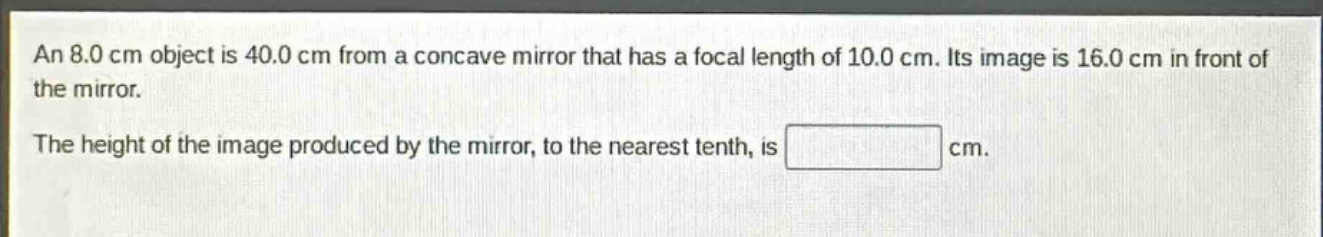 an 8.0 cm object is 40.0 cm from a concave mirror that has a focal length of 10.0 cm. its image is 16.0 cm in front of the mirror. the height of the image produced by the mirror, to the nearest tenth, is cm.