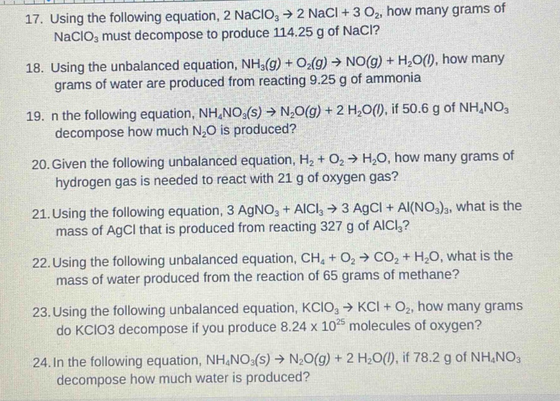 17. using the following equation, 2 naclo₃ → 2 nacl + 3 o₂, how many grams of naclo₃ must decompose to produce 114.25 g of nacl?\n18. using the unbalanced equation, nh₃(g) + o₂(g) → no(g) + h₂o(l), how many grams of water are produced from reacting 9.25 g of ammonia\n19. in the following equation, nh₄no₃(s) → n₂o(g) + 2 h₂o(l), if 50.6 g of nh₄no₃ decompose how much n₂o is produced?\n20. given the following unbalanced equation, h₂ + o₂ → h₂o, how many grams of hydrogen gas is needed to react with 21 g of oxygen gas?\n21. using the following equation, 3 agno₃ + alcl₃ → 3 agcl + al(no₃)₃, what is the mass of agcl that is produced from reacting 327 g of alcl₃?\n22. using the following unbalanced equation, ch₄ + o₂ → co₂ + h₂o, what is the mass of water produced from the reaction of 65 grams of methane?\n23. using the following unbalanced equation, kclo₃ → kcl + o₂, how many grams do kclo3 decompose if you produce 8.24 x 10²⁵ molecules of oxygen?\n24. in the following equation, nh₄no₃(s) → n₂o(g) + 2 h₂o(l), if 78.2 g of nh₄no₃ decompose how much water is produced?