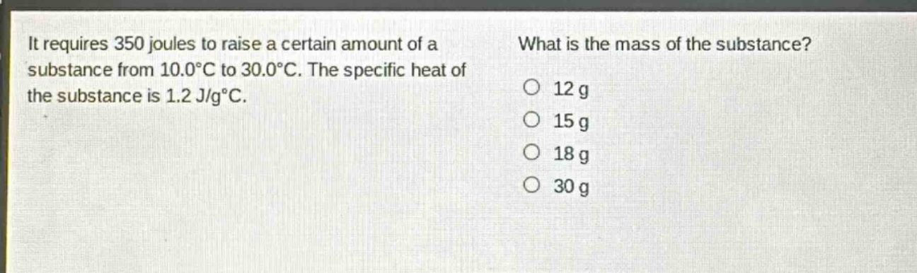 it requires 350 joules to raise a certain amount of a substance from 10.0°c to 30.0°c. the specific heat of the substance is 1.2 j/g°c. what is the mass of the substance? o 12 g o 15 g o 18 g o 30 g