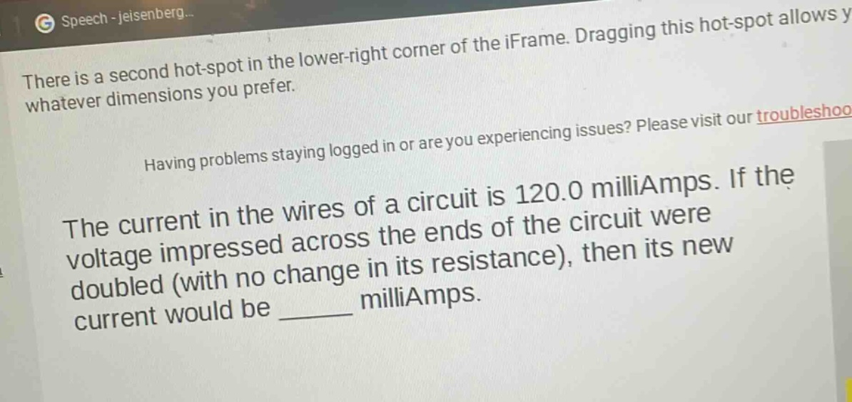 the current in the wires of a circuit is 120.0 milliamps. if the voltage impressed across the ends of the circuit were doubled (with no change in its resistance), then its new current would be ______ milliamps.