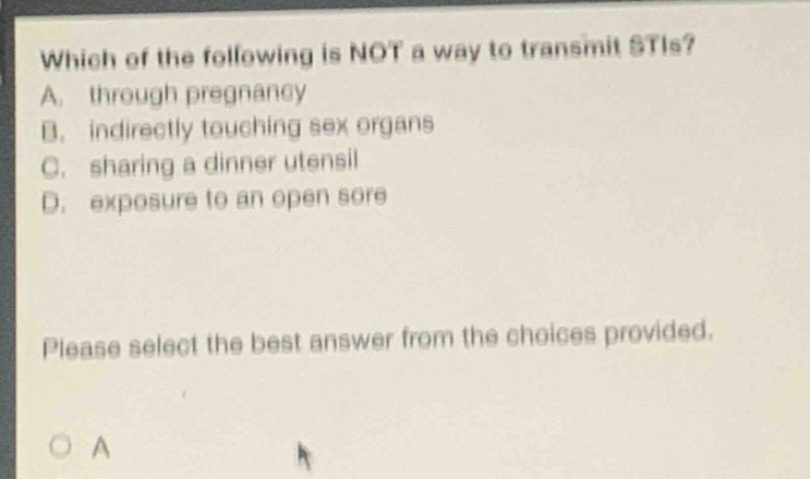 which of the following is not a way to transmit stis? a. through pregnancy b. indirectly touching sex organs c. sharing a dinner utensil d. exposure to an open sore please select the best answer from the choices provided.