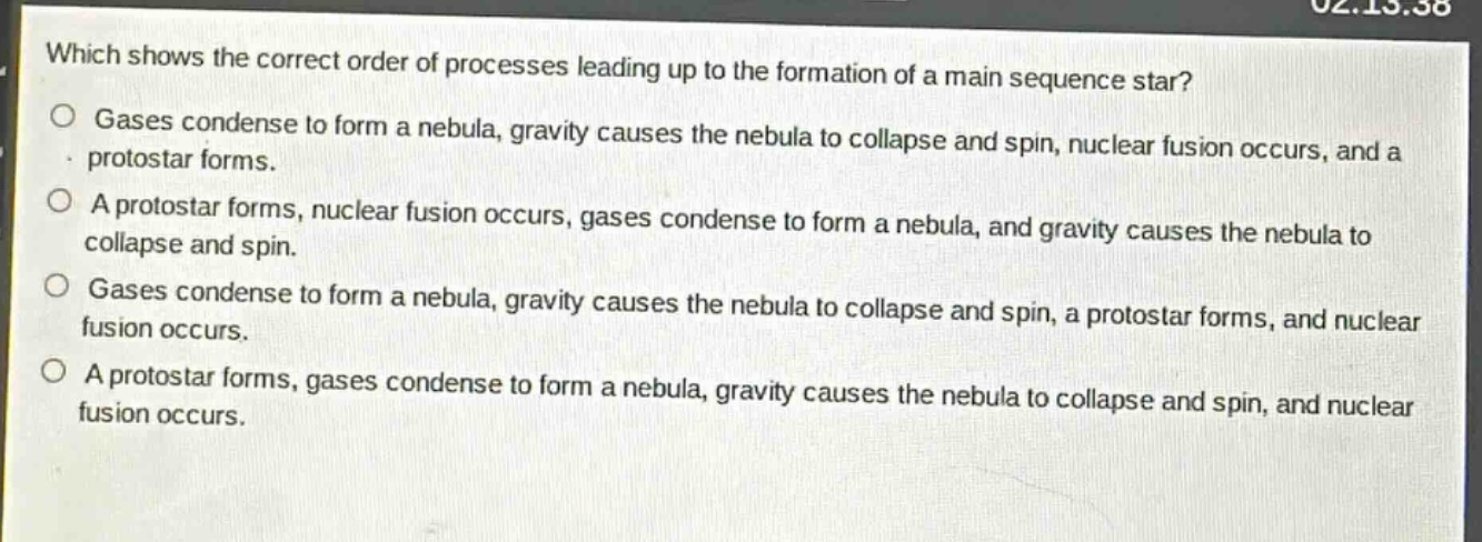 which shows the correct order of processes leading up to the formation of a main sequence star?\ngases condense to form a nebula, gravity causes the nebula to collapse and spin, nuclear fusion occurs, and a protostar forms.\na protostar forms, nuclear fusion occurs, gases condense to form a nebula, and gravity causes the nebula to collapse and spin.\ngases condense to form a nebula, gravity causes the nebula to collapse and spin, a protostar forms, and nuclear fusion occurs.\na protostar forms, gases condense to form a nebula, gravity causes the nebula to collapse and spin, and nuclear fusion occurs.