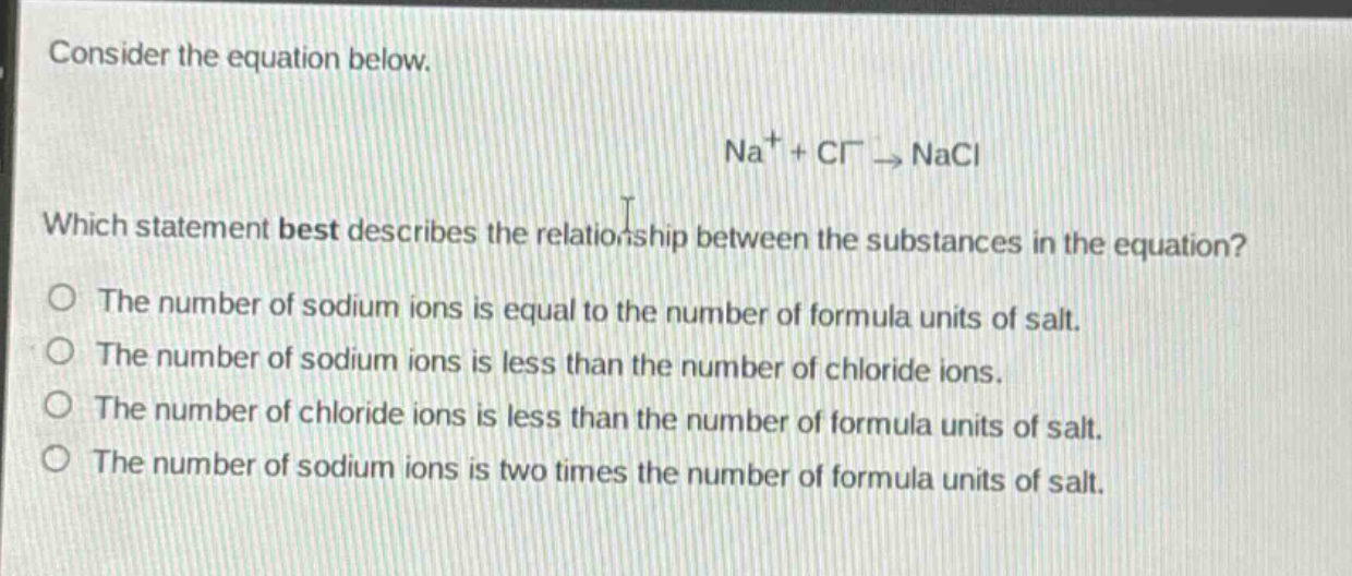 consider the equation below.\nna⁺ + cl⁻ → nacl\nwhich statement best describes the relationship between the substances in the equation?\no the number of sodium ions is equal to the number of formula units of salt.\no the number of sodium ions is less than the number of chloride ions.\no the number of chloride ions is less than the number of formula units of salt.\no the number of sodium ions is two times the number of formula units of salt.