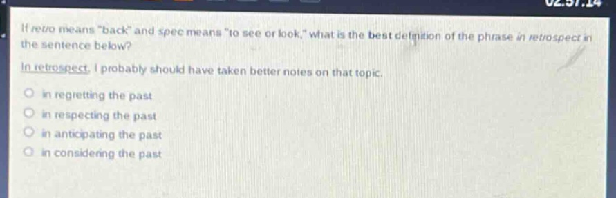 if retro means \back\ and spec means \to see or look,\ what is the best definition of the phrase in retrospect in the sentence below?\nin retrospect, i probably should have taken better notes on that topic.\n- in regretting the past\n- in respecting the past\n- in anticipating the past\n- in considering the past