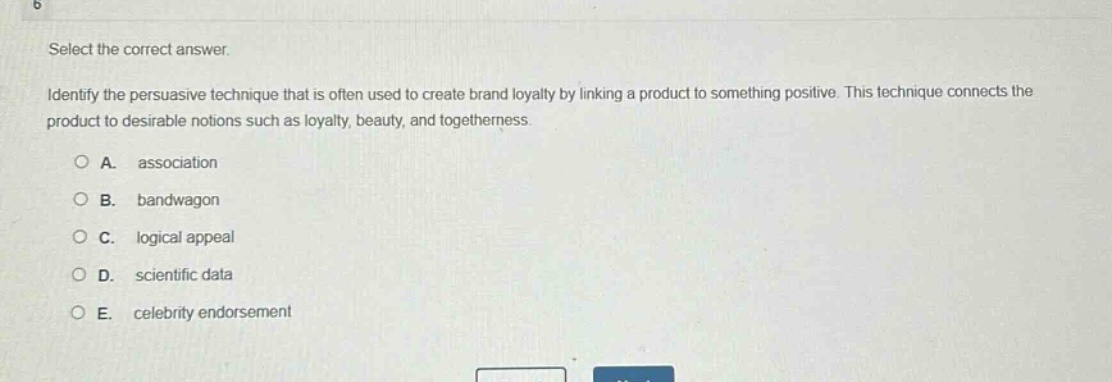 select the correct answer. identify the persuasive technique that is often used to create brand loyalty by linking a product to something positive. this technique connects the product to desirable notions such as loyalty, beauty, and togetherness. a. association b. bandwagon c. logical appeal d. scientific data e. celebrity endorsement