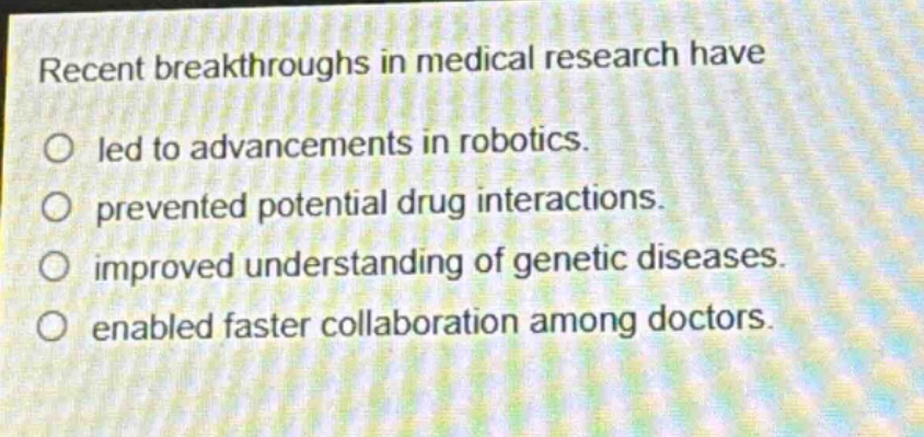 recent breakthroughs in medical research have\nled to advancements in robotics.\nprevented potential drug interactions.\nimproved understanding of genetic diseases.\nenabled faster collaboration among doctors.