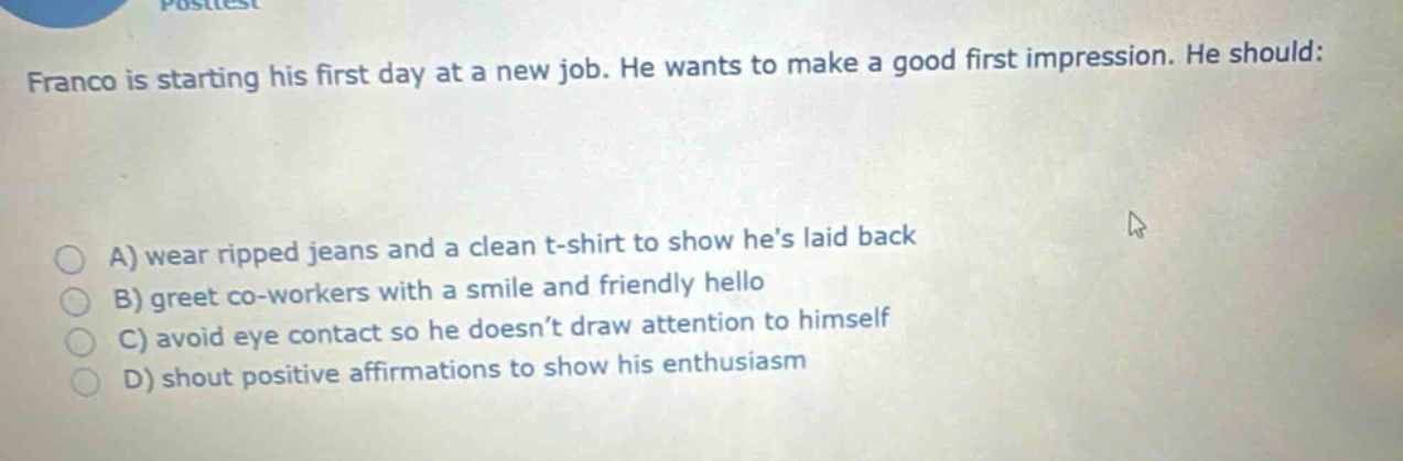 franco is starting his first day at a new job. he wants to make a good first impression. he should:\na) wear ripped jeans and a clean t - shirt to show hes laid back\nb) greet co - workers with a smile and friendly hello\nc) avoid eye contact so he doesnt draw attention to himself\nd) shout positive affirmations to show his enthusiasm